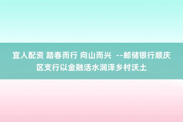 宜人配资 踏春而行 向山而兴  --邮储银行顺庆区支行以金融活水润泽乡村沃土