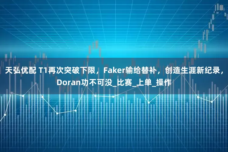 天弘优配 T1再次突破下限，Faker输给替补，创造生涯新纪录，Doran功不可没_比赛_上单_操作