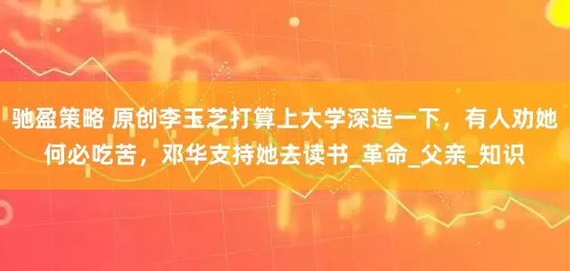 驰盈策略 原创李玉芝打算上大学深造一下，有人劝她何必吃苦，邓华支持她去读书_革命_父亲_知识