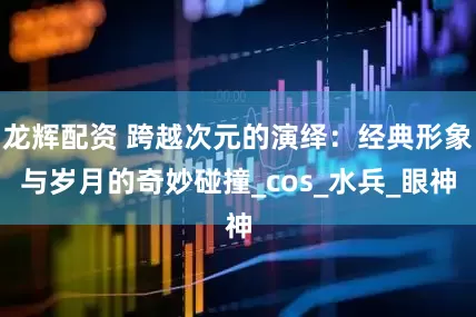 龙辉配资 跨越次元的演绎：经典形象与岁月的奇妙碰撞_cos_水兵_眼神