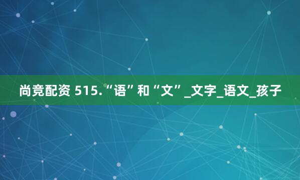 尚竞配资 515.“语”和“文”_文字_语文_孩子