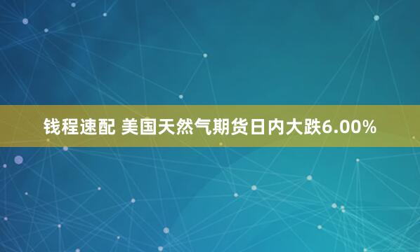 钱程速配 美国天然气期货日内大跌6.00%