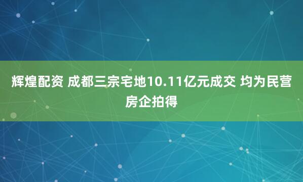 辉煌配资 成都三宗宅地10.11亿元成交 均为民营房企拍得