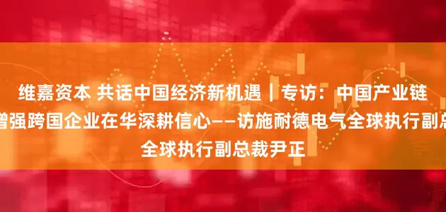 维嘉资本 共话中国经济新机遇｜专访：中国产业链供应链增强跨国企业在华深耕信心——访施耐德电气全球执行副总裁尹正