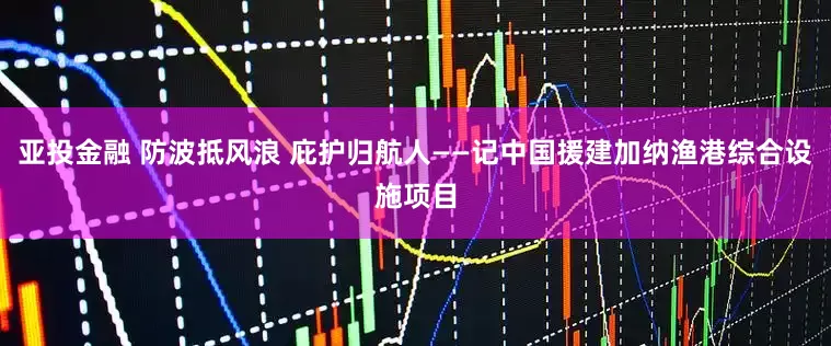 亚投金融 防波抵风浪 庇护归航人——记中国援建加纳渔港综合设施项目