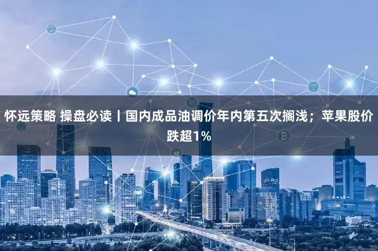 怀远策略 操盘必读丨国内成品油调价年内第五次搁浅；苹果股价跌超1%