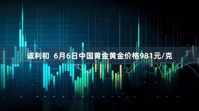 诚利和  6月6日中国黄金黄金价格981元/克