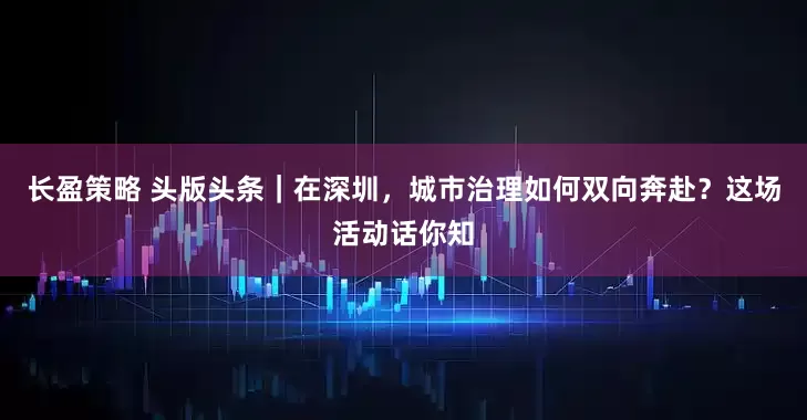 长盈策略 头版头条｜在深圳，城市治理如何双向奔赴？这场活动话你知