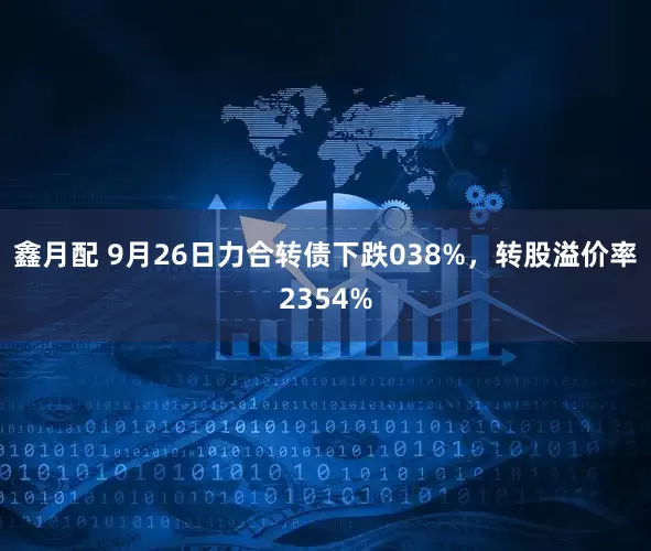 鑫月配 9月26日力合转债下跌038%，转股溢价率2354%