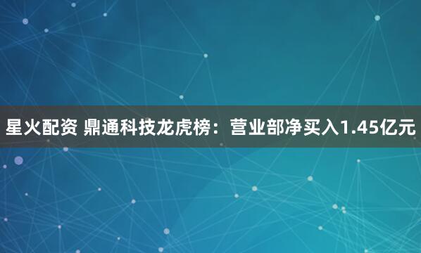 星火配资 鼎通科技龙虎榜：营业部净买入1.45亿元
