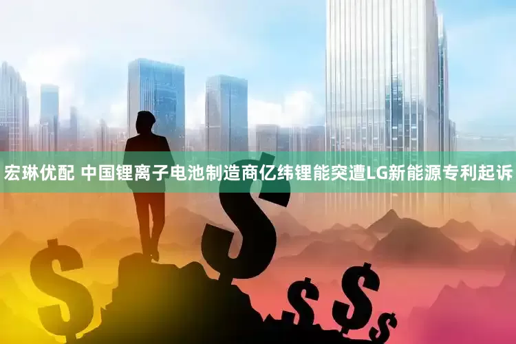 宏琳优配 中国锂离子电池制造商亿纬锂能突遭LG新能源专利起诉
